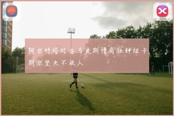 阿尔特塔对吉马良斯情有独钟纽卡斯尔坚决不放人