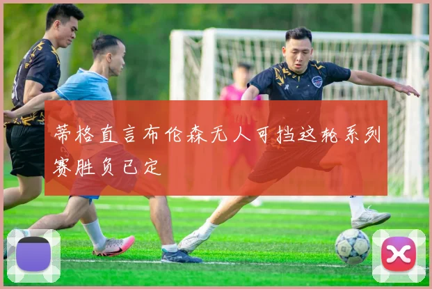 蒂格直言布伦森无人可挡这轮系列赛胜负已定