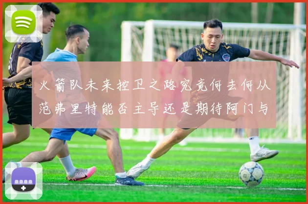 火箭队未来控卫之路究竟何去何从范弗里特能否主导还是期待阿门与谢泼德崛起