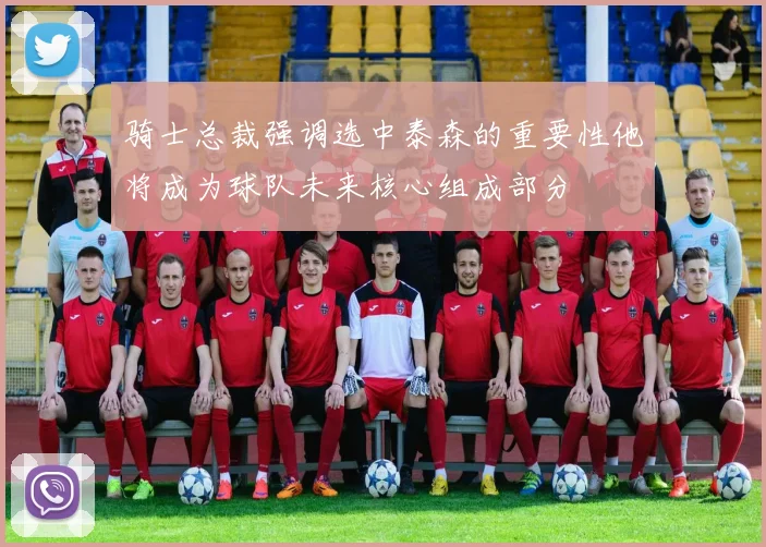 骑士总裁强调选中泰森的重要性他将成为球队未来核心组成部分