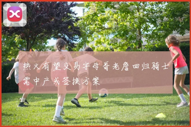 热火有望交易字母哥老詹回归骑士需中产或签换方案