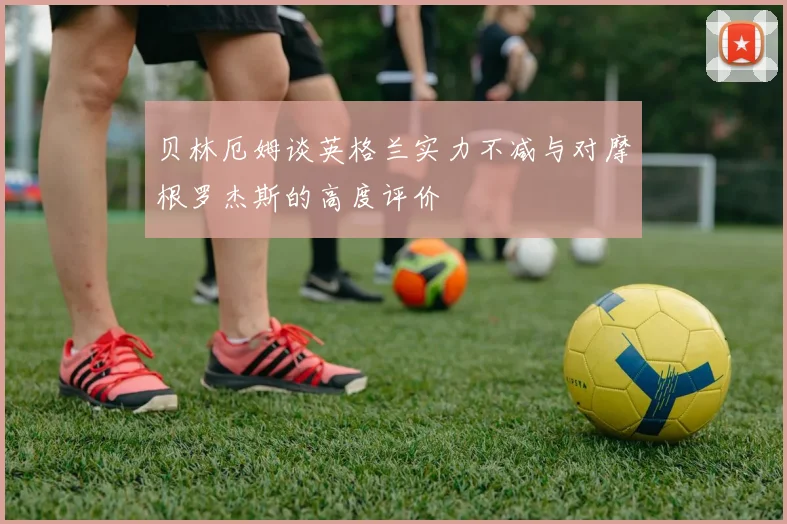 贝林厄姆谈英格兰实力不减与对摩根罗杰斯的高度评价
