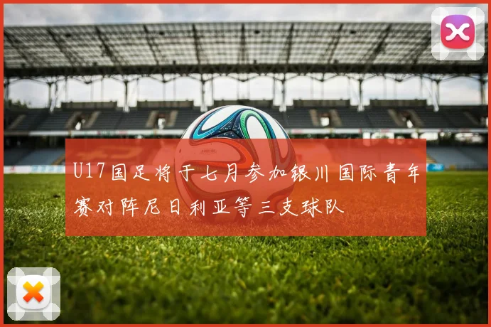 U17国足将于七月参加银川国际青年赛对阵尼日利亚等三支球队
