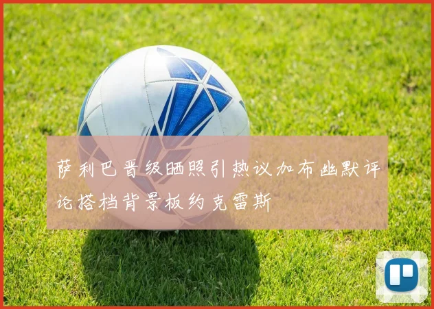 萨利巴晋级晒照引热议加布幽默评论搭档背景板约克雷斯
