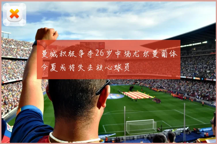 曼城积极争夺26岁中场尤尔曼葡体今夏或将失去核心球员