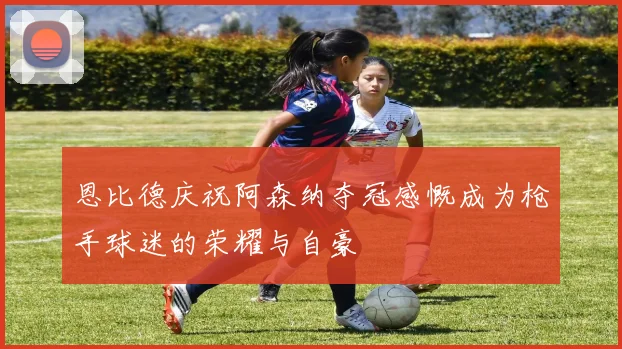 恩比德庆祝阿森纳夺冠感慨成为枪手球迷的荣耀与自豪