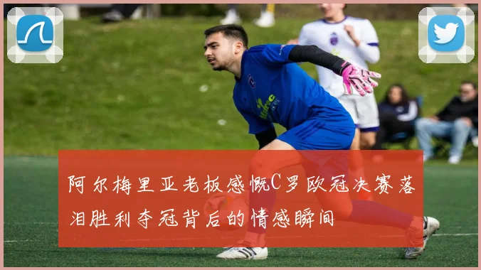 阿尔梅里亚老板感慨C罗欧冠决赛落泪胜利夺冠背后的情感瞬间