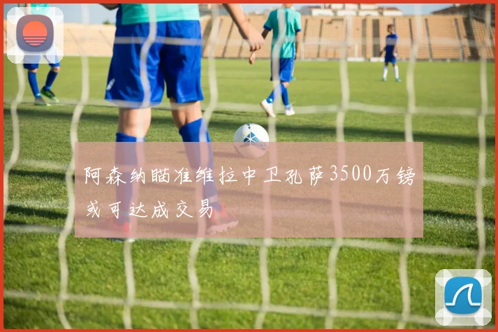 阿森纳瞄准维拉中卫孔萨3500万镑或可达成交易
