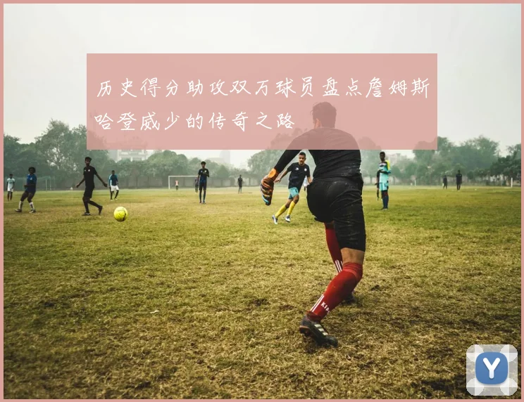 历史得分助攻双万球员盘点詹姆斯哈登威少的传奇之路