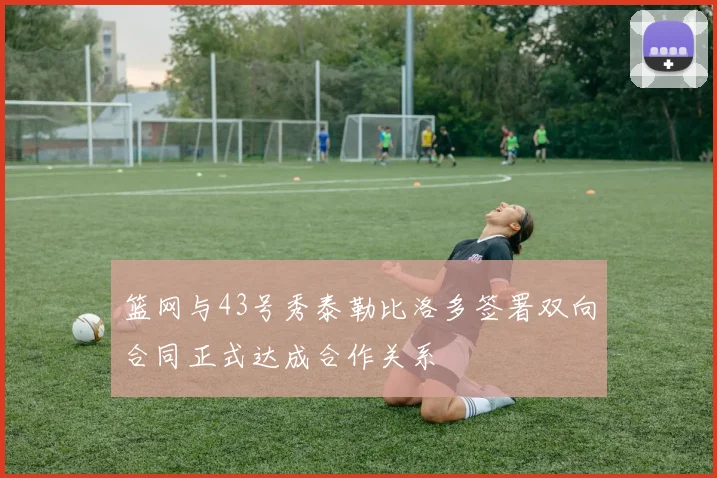 篮网与43号秀泰勒比洛多签署双向合同正式达成合作关系
