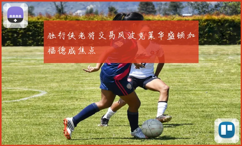 独行侠老将交易风波克莱华盛顿加福德成焦点