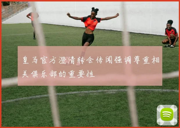 皇马官方澄清转会传闻强调尊重相关俱乐部的重要性