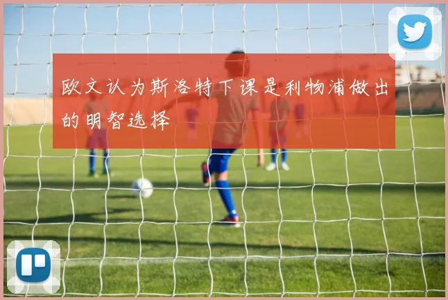 欧文认为斯洛特下课是利物浦做出的明智选择