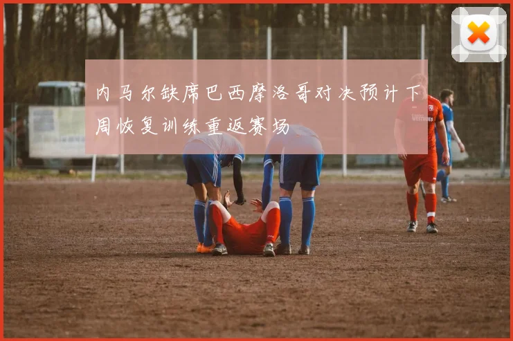 内马尔缺席巴西摩洛哥对决预计下周恢复训练重返赛场