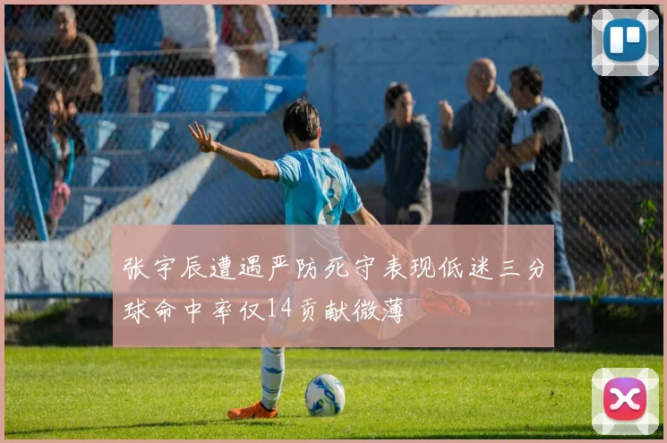 张宇辰遭遇严防死守表现低迷三分球命中率仅14贡献微薄