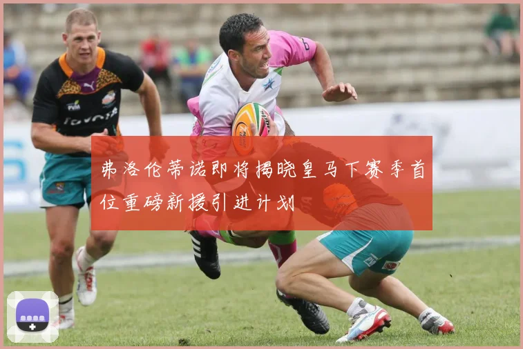 弗洛伦蒂诺即将揭晓皇马下赛季首位重磅新援引进计划