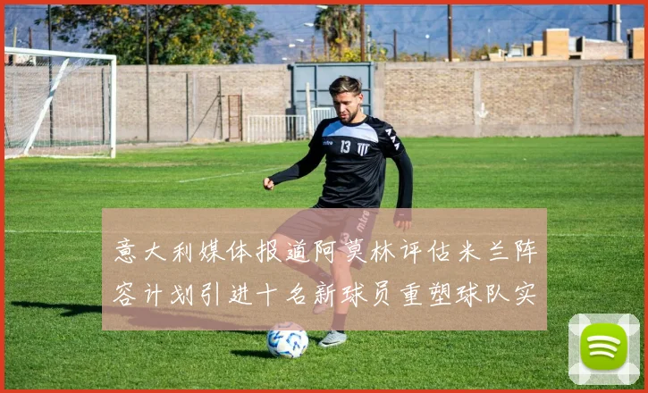 意大利媒体报道阿莫林评估米兰阵容计划引进十名新球员重塑球队实力