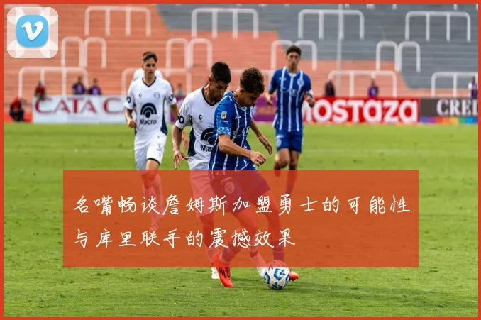 名嘴畅谈詹姆斯加盟勇士的可能性与库里联手的震撼效果