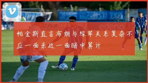 帕金斯直言布朗与绿军关系复杂不应一面亲近一面暗中算计