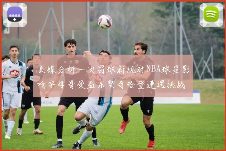 美媒分析一次罚球新规对NBA球星影响字母哥受益东契奇哈登遭遇挑战