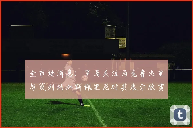 全市场消息：罗马关注马竞鲁杰里与莫利纳加斯佩里尼对其表示欣赏